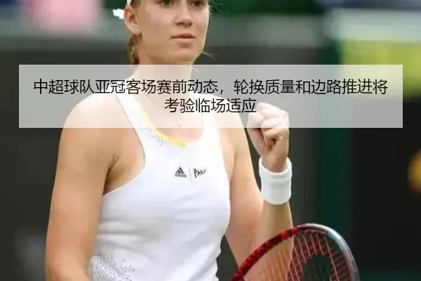 中超球队亚冠客场赛前动态，轮换质量和边路推进将考验临场适应